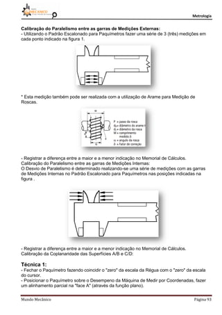 Metrologia
Mundo Mecânico Página 93
Calibração do Paralelismo entre as garras de Medições Externas:
- Utilizando o Padrão Escalonado para Paquímetros fazer uma série de 3 (três) medições em
cada ponto indicado na figura 1.
* Esta medição também pode ser realizada com a utilização de Arame para Medição de
Roscas.
- Registrar a diferença entre a maior e a menor indicação no Memorial de Cálculos.
Calibração do Paralelismo entre as garras de Medições Internas:
O Desvio de Paralelismo é determinado realizando-se uma série de medições com as garras
de Medições Internas no Padrão Escalonado para Paquímetros nas posições indicadas na
figura .
- Registrar a diferença entre a maior e a menor indicação no Memorial de Cálculos.
Calibração da Coplanaridade das Superfícies A/B e C/D:
Técnica 1:
- Fechar o Paquímetro fazendo coincidir o "zero" da escala da Régua com o "zero" da escala
do cursor.
- Posicionar o Paquímetro sobre o Desempeno da Máquina de Medir por Coordenadas, fazer
um alinhamento parcial na "face A" (através da função plano).
 
