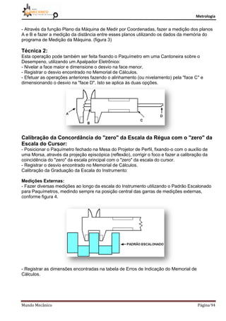 Metrologia
Mundo Mecânico Página 94
- Através da função Plano da Máquina de Medir por Coordenadas, fazer a medição dos planos
A e B e fazer a medição da distância entre esses planos utilizando os dados da memória do
programa de Medição da Máquina. (figura 3)
Técnica 2:
Esta operação pode também ser feita fixando o Paquímetro em uma Cantoneira sobre o
Desempeno, utilizando um Apalpador Eletrônico:
- Nivelar a face maior e dimensione o desvio na face menor.
- Registrar o desvio encontrado no Memorial de Cálculos.
- Efetuar as operações anteriores fazendo o alinhamento (ou nivelamento) pela "face C" e
dimensionando o desvio na "face D". Isto se aplica às duas opções.
Calibração da Concordância do "zero" da Escala da Régua com o "zero" da
Escala do Cursor:
- Posicionar o Paquímetro fechado na Mesa do Projetor de Perfil, fixando-o com o auxílio de
uma Morsa, através da projeção episcópica (reflexão), corrigir o foco e fazer a calibração da
coincidência do "zero" da escala principal com o "zero" da escala do cursor.
- Registrar o desvio encontrado no Memorial de Cálculos.
Calibração da Graduação da Escala do Instrumento:
Medições Externas:
- Fazer diversas medições ao longo da escala do Instrumento utilizando o Padrão Escalonado
para Paquímetros, medindo sempre na posição central das garras de medições externas,
conforme figura 4.
- Registrar as dimensões encontradas na tabela de Erros de Indicação do Memorial de
Cálculos.
 