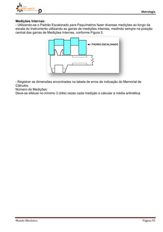 Metrologia
Mundo Mecânico Página 95
Medições Internas:
- Utilizando-se o Padrão Escalonado para Paquímetros fazer diversas medições ao longo da
escala do Instrumento utilizando as garras de medições internas, medindo sempre na posição
central das garras de Medições Internas, conforme Figura 5.
- Registrar as dimensões encontradas na tabela de erros de indicação do Memorial de
Cálculos.
Número de Medições:
Deve-se efetuar no mínimo 3 (três) vezes cada medição e calcular a média aritmética.
 
