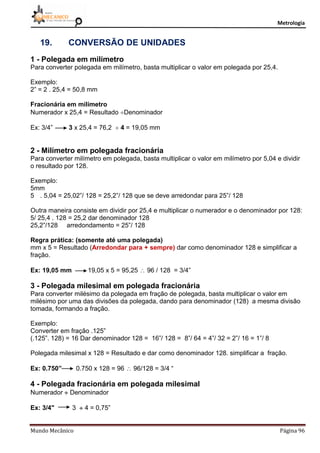 Metrologia
Mundo Mecânico Página 96
19. CONVERSÃO DE UNIDADES
1 - Polegada em milímetro
Para converter polegada em milímetro, basta multiplicar o valor em polegada por 25,4.
Exemplo:
2” = 2 . 25,4 = 50,8 mm
Fracionária em milímetro
Numerador x 25,4 = Resultado Denominador
Ex: 3/4” 3 x 25,4 = 76,2  4 = 19,05 mm
2 - Milímetro em polegada fracionária
Para converter milímetro em polegada, basta multiplicar o valor em milímetro por 5,04 e dividir
o resultado por 128.
Exemplo:
5mm
5 . 5,04 = 25,02”/ 128 = 25,2”/ 128 que se deve arredondar para 25”/ 128
Outra maneira consiste em dividir por 25,4 e multiplicar o numerador e o denominador por 128:
5/ 25,4 . 128 = 25,2 dar denominador 128
25,2”/128 arredondamento = 25”/ 128
Regra prática: (somente até uma polegada)
mm x 5 = Resultado (Arredondar para + sempre) dar como denominador 128 e simplificar a
fração.
Ex: 19,05 mm 19,05 x 5 = 95,25  96 / 128 = 3/4”
3 - Polegada milesimal em polegada fracionária
Para converter milésimo da polegada em fração de polegada, basta multiplicar o valor em
milésimo por uma das divisões da polegada, dando para denominador (128) a mesma divisão
tomada, formando a fração.
Exemplo:
Converter em fração .125”
(.125”. 128) = 16 Dar denominador 128 = 16”/ 128 = 8”/ 64 = 4”/ 32 = 2”/ 16 = 1”/ 8
Polegada milesimal x 128 = Resultado e dar como denominador 128. simplificar a fração.
Ex: 0.750” 0.750 x 128 = 96  96/128 = 3/4 “
4 - Polegada fracionária em polegada milesimal
Numerador  Denominador
Ex: 3/4" 3  4 = 0,75”
 