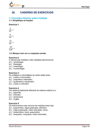 Metrologia
Mundo Mecânico Página 98
20. CADERNO DE EXERCÍCIOS
1- Conceitos básicos sobre medição
1.1- Simplifique as frações
Exercício 1
1.2- Marque com um x a resposta correta
Exercício 2
A ciência das medidas e das medições denomina-se:
a) ( ) simbologia;
b) ( ) fisiologia;
c) ( ) metrologia;
d) ( ) numerologia
Exercício 3
Os múltiplos e submúltiplos do metro estão entre:
a) ( ) metro e micrometro;
b) ( ) exametro e attometro;
c) ( ) quilômetro e decâmetro;
d) ( ) metro e milímetro
Exercício 4
Um sistema totalmente diferente do sistema métrico é o:
a) ( ) japonês;
b) ( ) francês;
c) ( ) americano;
d) ( ) inglês.
Exercício 5
Os instrumentos mais comuns de medidas linear são:
a) ( ) paquímetro, régua graduada, altímetro;
b) ( ) régua graduada, metro articulado, trena;
c) ( ) torquímetro, trena, paquímetro;
d) ( ) esquadro, compasso, metro articulado.
 