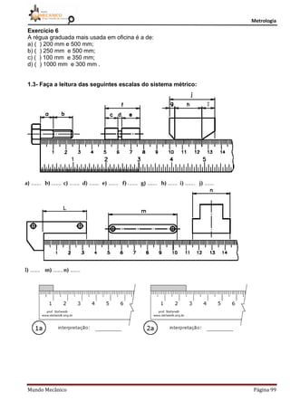 Metrologia
Mundo Mecânico Página 99
Exercício 6
A régua graduada mais usada em oficina é a de:
a) ( ) 200 mm e 500 mm;
b) ( ) 250 mm e 500 mm;
c) ( ) 100 mm e 350 mm;
d) ( ) 1000 mm e 300 mm .
1.3- Faça a leitura das seguintes escalas do sistema métrico:
 