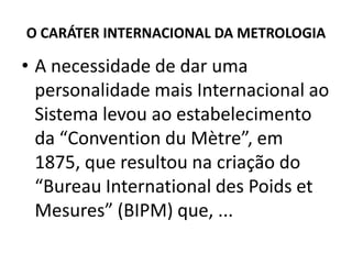 O CARÁTER INTERNACIONAL DA METROLOGIA

• A necessidade de dar uma
  personalidade mais Internacional ao
  Sistema levou ao estabelecimento
  da “Convention du Mètre”, em
  1875, que resultou na criação do
  “Bureau International des Poids et
  Mesures” (BIPM) que, ...
 