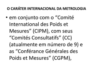 O CARÁTER INTERNACIONAL DA METROLOGIA

• em conjunto com o “Comité
  International des Poids et
  Mesures” (CIPM), com seus
  “Comités Consultatifs” (CC)
  (atualmente em número de 9) e
  as “Conférance Générales des
  Poids et Mesures” (CGPM),
 
