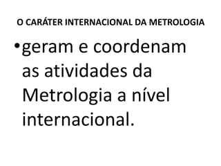 O CARÁTER INTERNACIONAL DA METROLOGIA

•geram e coordenam
 as atividades da
 Metrologia a nível
 internacional.
 