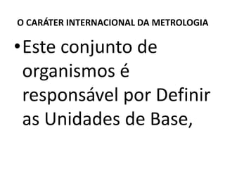O CARÁTER INTERNACIONAL DA METROLOGIA

•Este conjunto de
 organismos é
 responsável por Definir
 as Unidades de Base,
 