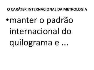 O CARÁTER INTERNACIONAL DA METROLOGIA

•manter o padrão
 internacional do
 quilograma e ...
 