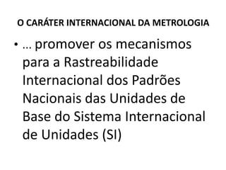 O CARÁTER INTERNACIONAL DA METROLOGIA

• ... promover os mecanismos
 para a Rastreabilidade
 Internacional dos Padrões
 Nacionais das Unidades de
 Base do Sistema Internacional
 de Unidades (SI)
 