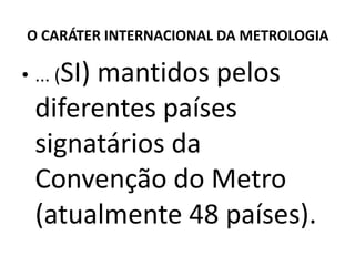 O CARÁTER INTERNACIONAL DA METROLOGIA

• ... (SI)
      mantidos pelos
 diferentes países
 signatários da
 Convenção do Metro
 (atualmente 48 países).
 