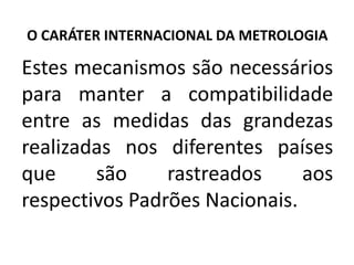 O CARÁTER INTERNACIONAL DA METROLOGIA

Estes mecanismos são necessários
para manter a compatibilidade
entre as medidas das grandezas
realizadas nos diferentes países
que     são     rastreados     aos
respectivos Padrões Nacionais.
 