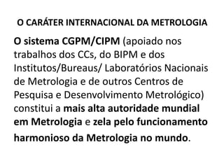 O CARÁTER INTERNACIONAL DA METROLOGIA
O sistema CGPM/CIPM (apoiado nos
trabalhos dos CCs, do BIPM e dos
Institutos/Bureaus/ Laboratórios Nacionais
de Metrologia e de outros Centros de
Pesquisa e Desenvolvimento Metrológico)
constitui a mais alta autoridade mundial
em Metrologia e zela pelo funcionamento
harmonioso da Metrologia no mundo.
 