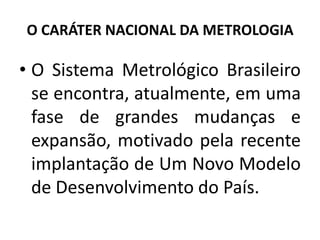 O CARÁTER NACIONAL DA METROLOGIA

• O Sistema Metrológico Brasileiro
  se encontra, atualmente, em uma
  fase de grandes mudanças e
  expansão, motivado pela recente
  implantação de Um Novo Modelo
  de Desenvolvimento do País.
 