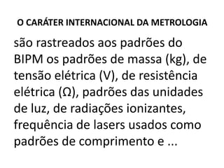 O CARÁTER INTERNACIONAL DA METROLOGIA

são rastreados aos padrões do
BIPM os padrões de massa (kg), de
tensão elétrica (V), de resistência
elétrica (Ω), padrões das unidades
de luz, de radiações ionizantes,
frequência de lasers usados como
padrões de comprimento e ...
 