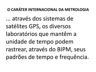 O CARÁTER INTERNACIONAL DA METROLOGIA

... através dos sistemas de
satélites GPS, os diversos
laboratórios que mantêm a
unidade de tempo podem
rastrear, através do BIPM, seus
padrões de tempo e frequência.
 