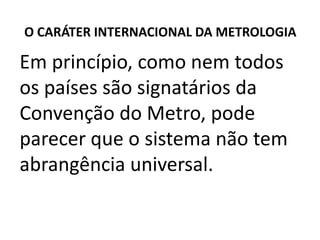 O CARÁTER INTERNACIONAL DA METROLOGIA

Em princípio, como nem todos
os países são signatários da
Convenção do Metro, pode
parecer que o sistema não tem
abrangência universal.
 