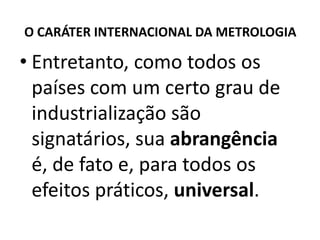 O CARÁTER INTERNACIONAL DA METROLOGIA

• Entretanto, como todos os
  países com um certo grau de
  industrialização são
  signatários, sua abrangência
  é, de fato e, para todos os
  efeitos práticos, universal.
 