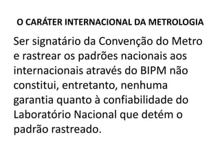 O CARÁTER INTERNACIONAL DA METROLOGIA

Ser signatário da Convenção do Metro
e rastrear os padrões nacionais aos
internacionais através do BIPM não
constitui, entretanto, nenhuma
garantia quanto à confiabilidade do
Laboratório Nacional que detém o
padrão rastreado.
 