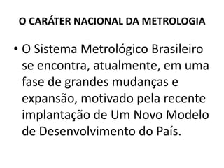 O CARÁTER NACIONAL DA METROLOGIA

• O Sistema Metrológico Brasileiro
  se encontra, atualmente, em uma
  fase de grandes mudanças e
  expansão, motivado pela recente
  implantação de Um Novo Modelo
  de Desenvolvimento do País.
 