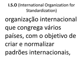 I.S.O (International Organization for
            Standardization)

organização internacional
que congrega vários
países, com o objetivo de
criar e normalizar
padrões internacionais,
 