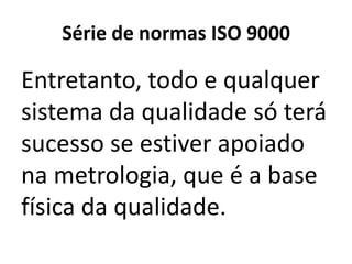 Série de normas ISO 9000

Entretanto, todo e qualquer
sistema da qualidade só terá
sucesso se estiver apoiado
na metrologia, que é a base
física da qualidade.
 