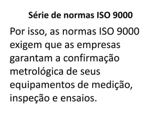 Série de normas ISO 9000
Por isso, as normas ISO 9000
exigem que as empresas
garantam a confirmação
metrológica de seus
equipamentos de medição,
inspeção e ensaios.
 