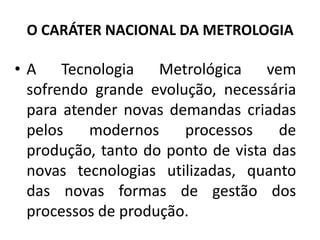 O CARÁTER NACIONAL DA METROLOGIA

• A Tecnologia Metrológica vem
  sofrendo grande evolução, necessária
  para atender novas demandas criadas
  pelos   modernos     processos     de
  produção, tanto do ponto de vista das
  novas tecnologias utilizadas, quanto
  das novas formas de gestão dos
  processos de produção.
 