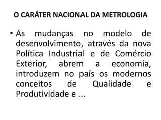 O CARÁTER NACIONAL DA METROLOGIA

• As mudanças no modelo de
  desenvolvimento, através da nova
  Política Industrial e de Comércio
  Exterior, abrem a economia,
  introduzem no país os modernos
  conceitos    de     Qualidade   e
  Produtividade e ...
 