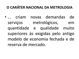 O CARÁTER NACIONAL DA METROLOGIA

• ... criam novas demandas de
  serviços     metrológicos,     em
  quantidade e qualidade muito
  superiores às exigidas pelo antigo
  modelo de economia fechada e de
  reserva de mercado.
 