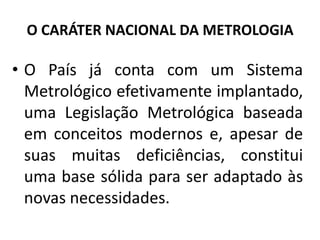 O CARÁTER NACIONAL DA METROLOGIA

• O País já conta com um Sistema
  Metrológico efetivamente implantado,
  uma Legislação Metrológica baseada
  em conceitos modernos e, apesar de
  suas muitas deficiências, constitui
  uma base sólida para ser adaptado às
  novas necessidades.
 