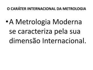 O CARÁTER INTERNACIONAL DA METROLOGIA


•A Metrologia Moderna
 se caracteriza pela sua
 dimensão Internacional.
 