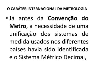 O CARÁTER INTERNACIONAL DA METROLOGIA

• Já antes da Convenção do
  Metro, a necessidade de uma
  unificação dos sistemas de
  medida usados nos diferentes
  países havia sido identificada
  e o Sistema Métrico Decimal,
 