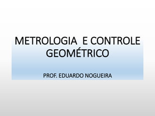 METROLOGIA E CONTROLE
GEOMÉTRICO
PROF. EDUARDO NOGUEIRA
 