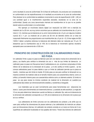7


como resultado la zona de conformidad. En la fase de verificación, los productos son considerados
en conformidad con las especificaciones si el resultado se encuentra en la zona de conformidad.
Para declarar la no conformidad se establece incrementar la zona de especificación (LSE - LIE) en
una cantidad igual a la incertidumbre expandida asociada; resultando en la zona de no
conformidad. Queda una zona denominada intervalo de incertidumbre en la que no es posible
decidir sobre la conformidad o no conformidad.
        Por ejemplo un micrómetro electro digital con resolución de 0,001 mm e intervalo de
medición de 0 a 25 mm, es muy común encontrar que es calibrado con incertidumbres de ± 2 μm o
más (k = 2), mientras que la tolerancia en su error instrumental es de ± 2 μm y en algunos modelos
nuevos de ± 1 μm. La medición de un perno de 25 mm de diámetro dentro de un área de
maquinado fácilmente nos proporcionaría una incertidumbre de ± 5 μm (k = 2). Si las reglas de ISO
14253-1 deben cumplirse entonces la tolerancia del diámetro debe ser reducida por 10 μm. Si
deseamos que la incertidumbre sea el 10% de la tolerancia el micrómetro apenas resultaría
apropiado para una tolerancia de ± 0,05 mm.



  PRINCIPIO DE CONSTRUCCIÓN DE CALIBRADORES PASA
                      NO PASA
Un calibrador limite o pasa no pasa se fabrican para ser una réplica inversa de la dimensión de la
pieza y se diseña para verificar la dimensión de uno o más de sus límites de tolerancia un
calibrador pasa no pasa con frecuencia tiene 2 calibradores en uno ,el primero comprueba el límite
inferior de la tolerancia en la dimensión de la pieza y el otro verifica el límite superior , se les
conoce calibradores pasa/ no pasa debido a que un límite de calibrador permite que la pieza se
inserte , mientras que otro limite lo impide. El límite pasa se usa para verificar la dimensión en su
máxima condición de material; este es el tamaño máximo para una característica interna, como un
orificio y el tamaño máximo para una característica externa como un diámetro exterior. El límite no
pasa    se usa para revisar la mínima condición de material de la dimensión en cuestión.Los
calibradores fijos deben ser dimensionalmente estables y resistentes al desgaste.

        Los materiales que se usan normalmente para estas herramientas son aleaciones de
acero o acero para herramientas con tratamiento térmico y acabado de alta exactitud. La regla del
10 se usa para determinar tolerancias cuando se fabrica un calibrador fijo: esto es la tolerancia de
la dimensión del calibrador corresponde a un 10% de la tolerancia en la dimensión de la pieza que
se va a verificar.

        Los calibradores de límite comunes son los calibradores de contacto y de anillo que se
usan para verificar las dimensiones de piezas externas y los calibradores de inserción se utilizan
para ver dimensiones internas. Un calibrador de contacto consiste en un marco en forma de C con
superficies de calibración localizadas en las quejillas del marco. Tienen dos botones de calibración
 