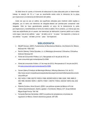 9


    Se debe tener en cuenta, al momento de seleccionar la clase adecuada para un determinado
trabajo, la relación de 10 a 1 que se recomienda exista entre la tolerancia de la pieza
por inspeccionar y la tolerancia de fabricación del calibre.

    Cada vez que se usa un calibre, las superficies utilizadas para medición están sujetas a
desgaste, por lo tanto, una tolerancia de desgaste deberá ser prevista para compensar este
desgaste. Esto se hace generalmente quitando un poco de la tolerancia de la parte
por inspeccionar y transfiriéndola en forma de metal al calibre. Por lo anterior, y a menos que otra
cosa sea especificada por el usuario, las tolerancias de fabricación a pernos patrón se le aplica
como sigue: más en los calibres `` pasa ´´ de taller y en lo `` no pasa ´´ de inspección, y menos en
los calibres `` no pasa ´´ de taller y en los `` pasa ´´ de inspección.



                                        BIBLIOGRAFÍA
        MikellP.Groover. (2007). Fundamentos de Manufactura Moderna. (3ra Edición).Cd. México.
        McGraw-Hill. 1000-1001
        Ramón Zeleney, Carlos González. (n. d.).Metrología dimensional. Chihuahua, Chihuahua.
        Editorial: McGraw-Hill
        Portal del Consumidor Profeco. (s.f.). Recuperado el 21 de julio de 2012, de
        www.consumidor.gob.mx/wordpress/?p=5596

        Portal del consumidor Profeco. (17 de mayo de 2012). Recuperado el 21 de julio de 2012,
        de www.consumidor.gob.mx/wordpress/?p=5596.

        Cenam.Zeleny R.Instituto de Metrología Mitutoyo / Mitutoyo Mexicana, S.A. de C.V.
        http://www.cenam.mx/publicaciones/gratuitas/descarga/memorias%20simposio/documento
        s/ta-or054.pdf
        ISO 14253-1:1998, ISO/TS 14253-2:1999, ISO/WD14253-3:1998, GUM: 1995, NMX-Z-
        055:1996, ISO/DIS 10576-1, ISO/TS 17450-1, ISO/TS 17450-2, ISO/CD 14978, EAL-4/02
        1999
        Rolando Cordera, Alicia Ziccardi. (2000). Las políticas sociales de México al fin del
        milenio:descentralización, diseño y gestión. (1ra Edición). México, D.F. Grupo Editorial
        Miguel Ángel Porrúa. 164-166
        Fernando Ramírez Hernández. (2007).La política de competencia y el proceso de
        regulación en México, Edición electrónica gratuita. 287-290.
 