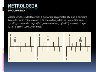 METROLOGIA
PAQUIMETRO
Assim sendo, se deslocarmos o cursor do paquímetro até que o primeiro
traço do nônio coincida com o da escala fixa, a leitura da medida será
1/128" ), o segundo traço 1/64" , o terceiro traço 3/128" (, o quarto traço
1/32", e assim sucessivamente.
 