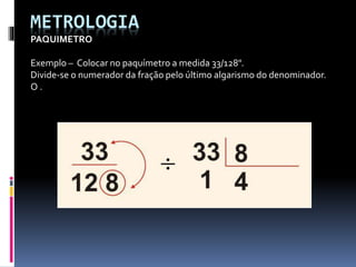 METROLOGIA
PAQUIMETRO
Exemplo – Colocar no paquímetro a medida 33/128".
Divide-se o numerador da fração pelo último algarismo do denominador.
O .
 