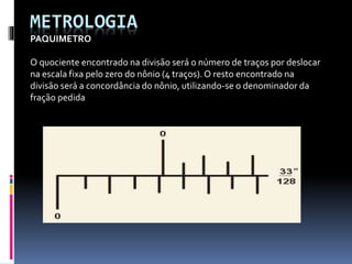 METROLOGIA
PAQUIMETRO
O quociente encontrado na divisão será o número de traços por deslocar
na escala fixa pelo zero do nônio (4 traços).O resto encontrado na
divisão será a concordância do nônio, utilizando-se o denominador da
fração pedida
 