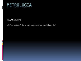 METROLOGIA
PAQUIMETRO
2º Exemplo – Colocar no paquímetro a medida 45/64"
 