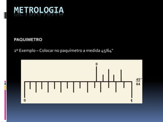 METROLOGIA
PAQUIMETRO
2º Exemplo – Colocar no paquímetro a medida 45/64"
 