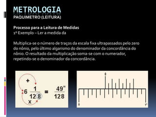 METROLOGIA
PAQUIMETRO (LEITURA)
Processo para a Leitura de Medidas
1º Exemplo – Ler a medida da
Multiplica-se o número de traços da escala fixa ultrapassados pelo zero
do nônio, pelo último algarismo do denominador da concordância do
nônio.O resultado da multiplicação soma-se com o numerador,
repetindo-se o denominador da concordância.
 