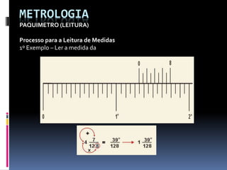 METROLOGIA
PAQUIMETRO (LEITURA)
Processo para a Leitura de Medidas
1º Exemplo – Ler a medida da
 
