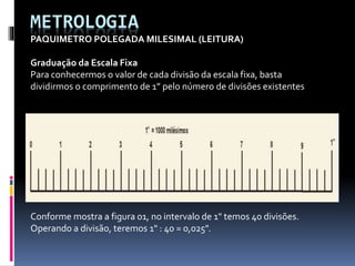 METROLOGIA
PAQUIMETRO POLEGADA MILESIMAL (LEITURA)
Graduação da Escala Fixa
Para conhecermos o valor de cada divisão da escala fixa, basta
dividirmos o comprimento de 1” pelo número de divisões existentes
Conforme mostra a figura 01, no intervalo de 1" temos 40 divisões.
Operando a divisão, teremos 1" : 40 = 0,025".
 