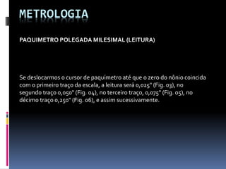 METROLOGIA
PAQUIMETRO POLEGADA MILESIMAL (LEITURA)
Se deslocarmos o cursor de paquímetro até que o zero do nônio coincida
com o primeiro traço da escala, a leitura será 0,025" (Fig. 03), no
segundo traço 0,050" (Fig. 04), no terceiro traço, 0,075" (Fig. 05), no
décimo traço 0,250" (Fig. 06), e assim sucessivamente.
 