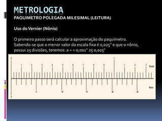 METROLOGIA
PAQUIMETRO POLEGADA MILESIMAL (LEITURA)
Uso doVernier (Nônio)
O primeiro passo será calcular a aproximação do paquímetro.
Sabendo-se que o menor valor da escala fixa é 0,025" e que o nônio,
possui 25 divisões, teremos: a = = 0,001" 25 0,025"
 