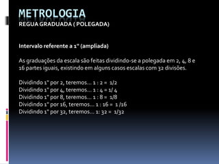 METROLOGIA
REGUA GRADUADA ( POLEGADA)
Intervalo referente a 1" (ampliada)
As graduações da escala são feitas dividindo-se a polegada em 2, 4, 8 e
16 partes iguais, existindo em alguns casos escalas com 32 divisões.
Dividindo 1" por 2, teremos... 1 : 2 = 1/2
Dividindo 1" por 4, teremos... 1 : 4 = 1/ 4
Dividindo 1" por 8, teremos... 1 : 8 = 1/8
Dividindo 1" por 16, teremos... 1 : 16 = 1 /16
Dividindo 1" por 32, teremos... 1: 32 = 1/32
 