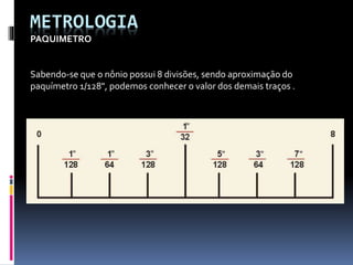 METROLOGIA
PAQUIMETRO
Sabendo-se que o nônio possui 8 divisões, sendo aproximação do
paquímetro 1/128", podemos conhecer o valor dos demais traços .
 