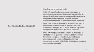 Mensurando/Mensuranda
• Grandeza que se pretende medir.
• NOTA 1 A especificação dum mensurando requer o
conhecimento da natureza da grandeza e a descrição do
estado do fenômeno, do corpo ou da substância da qual a
grandeza é uma propriedade, incluindo qualquer
constituinte relevante e as entidades químicas envolvidas.
• NOTA 2 Na 2a edição do VIM e na IEC 60050-300:2001, o
mensurando é definido como a “grandeza particular
submetida à medição”. Na 2a edição do Brasil, a grandeza
era adjetivada de específica, em vez de particular.
• NOTA 3 A medição, incluindo o sistema de medição e as
condições sob as quais ela é realizada, pode modificar o
fenômeno, o corpo ou a substância, de modo que a
grandeza que está sendo medida pode diferir do
mensurando como ele foi definido. Neste caso, é necessária
uma correção adequada.
10
 