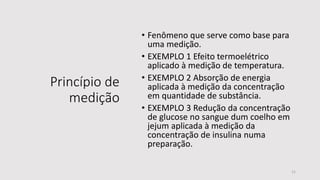 Princípio de
medição
• Fenômeno que serve como base para
uma medição.
• EXEMPLO 1 Efeito termoelétrico
aplicado à medição de temperatura.
• EXEMPLO 2 Absorção de energia
aplicada à medição da concentração
em quantidade de substância.
• EXEMPLO 3 Redução da concentração
de glucose no sangue dum coelho em
jejum aplicada à medição da
concentração de insulina numa
preparação.
11
 
