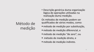 Método de
medição
• Descrição genérica duma organização
lógica de operações utilizadas na
realização duma medição.
Os métodos de medição podem ser
qualificados de vários modos, como:
 método de medição por substituição,
 método de medição diferencial, e
 método de medição “de zero”; ou
 método de medição direto, e
 método de medição indireto.
12
 