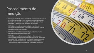 Procedimento de
medição
• Descrição detalhada duma medição de acordo com um ou mais
princípios de medição e com um dado método de medição,
baseada num modelo de medição e incluindo todo cálculo
destinado à obtenção dum resultado de medição.
• NOTA 1 Um procedimento de medição é geralmente
documentado em detalhes suficientes para permitir que um
operador realize uma medição.
• NOTA 2 Um procedimento de medição pode incluir uma
declaração referente à incerteza alvo.
• NOTA 3 Um procedimento de medição é algumas vezes
chamado em inglês standard operating procedure, abreviado
como SOP. A 2ª edição do VIM em francês usava a expressão
“mode opératoire de mesure”. O termo usado no Brasil é
“procedimento operacional padrão”, abreviado como POP.
13
 